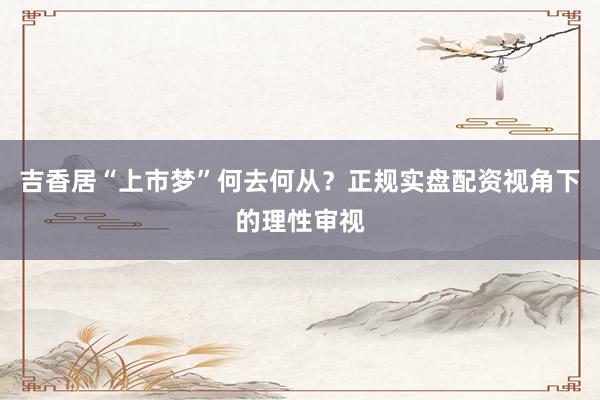 吉香居“上市梦”何去何从？正规实盘配资视角下的理性审视