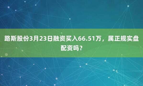 路斯股份3月23日融资买入66.51万，属正规实盘配资吗？