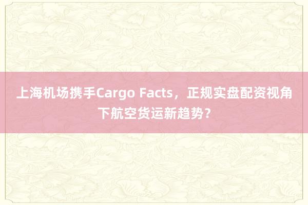 上海机场携手Cargo Facts，正规实盘配资视角下航空货运新趋势？