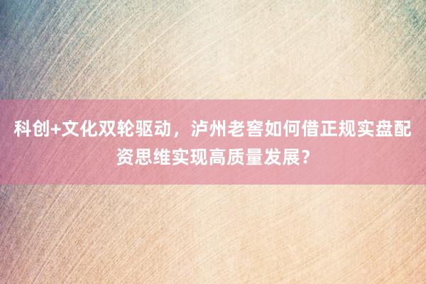 科创+文化双轮驱动，泸州老窖如何借正规实盘配资思维实现高质量发展？