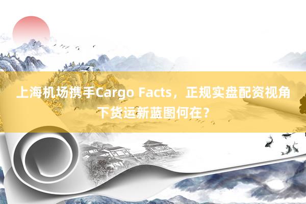 上海机场携手Cargo Facts，正规实盘配资视角下货运新蓝图何在？