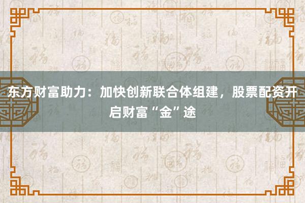 东方财富助力：加快创新联合体组建，股票配资开启财富“金”途