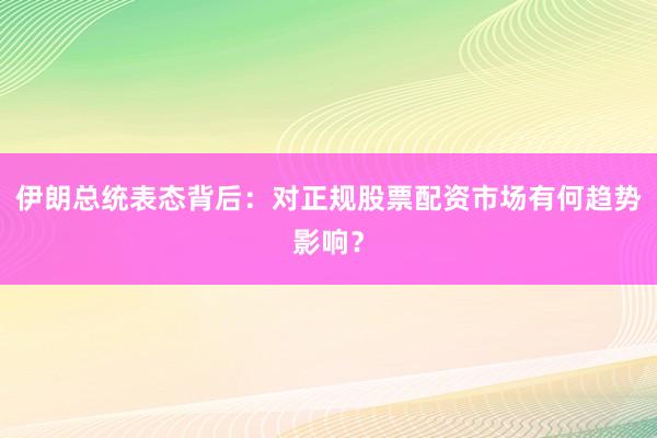 伊朗总统表态背后：对正规股票配资市场有何趋势影响？