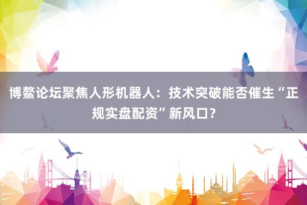 博鳌论坛聚焦人形机器人：技术突破能否催生“正规实盘配资”新风口？