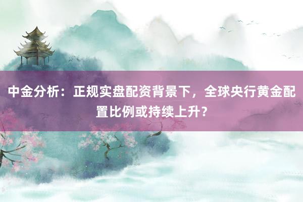 中金分析：正规实盘配资背景下，全球央行黄金配置比例或持续上升？