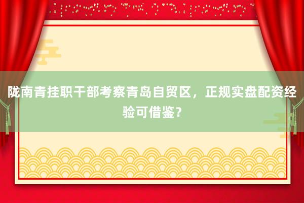 陇南青挂职干部考察青岛自贸区，正规实盘配资经验可借鉴？