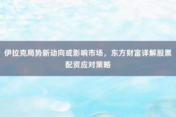 伊拉克局势新动向或影响市场，东方财富详解股票配资应对策略