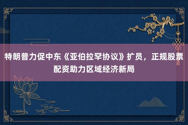 特朗普力促中东《亚伯拉罕协议》扩员,正规股票配资助力区域经济新局