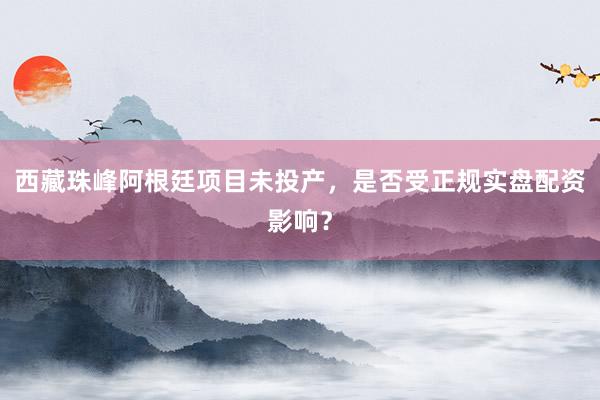 西藏珠峰阿根廷项目未投产，是否受正规实盘配资影响？