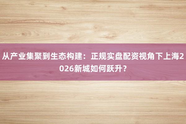 从产业集聚到生态构建：正规实盘配资视角下上海2026新城如何跃升？