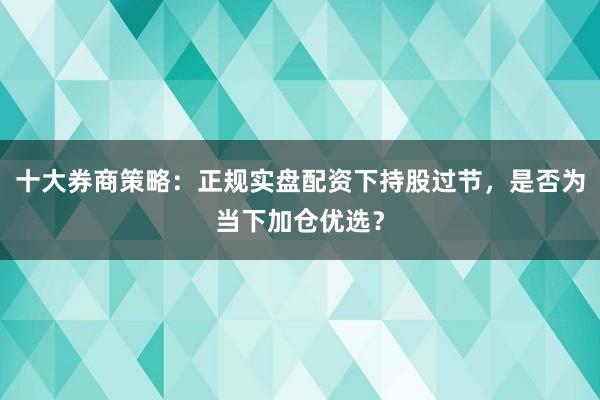 十大券商策略：正规实盘配资下持股过节，是否为当下加仓优选？
