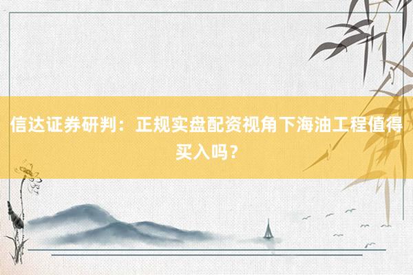 信达证券研判：正规实盘配资视角下海油工程值得买入吗？