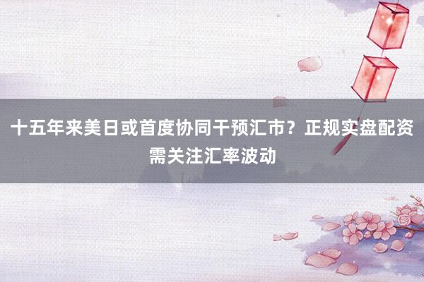 十五年来美日或首度协同干预汇市？正规实盘配资需关注汇率波动