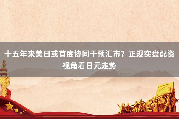 十五年来美日或首度协同干预汇市？正规实盘配资视角看日元走势