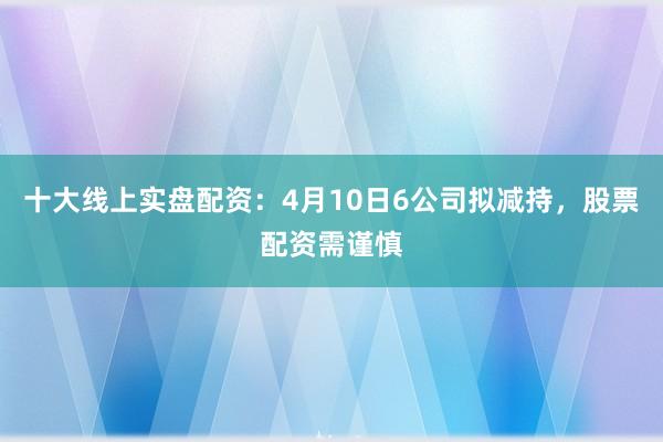 十大线上实盘配资：4月10日6公司拟减持，股票配资需谨慎