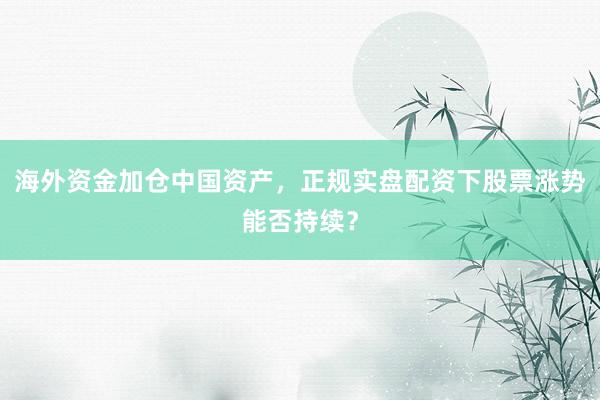 海外资金加仓中国资产，正规实盘配资下股票涨势能否持续？