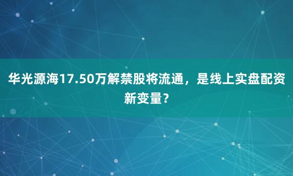 华光源海17.50万解禁股将流通，是线上实盘配资新变量？