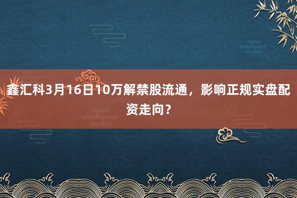 鑫汇科3月16日10万解禁股流通，影响正规实盘配资走向？