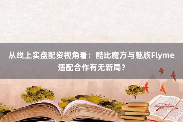 从线上实盘配资视角看：酷比魔方与魅族Flyme适配合作有无新局？