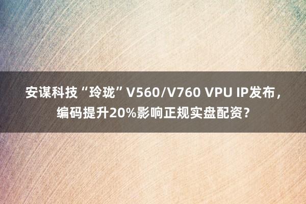 安谋科技“玲珑”V560/V760 VPU IP发布，编码提升20%影响正规实盘配资？