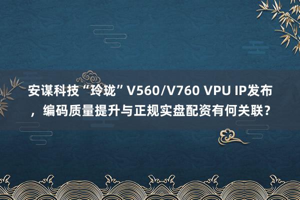 安谋科技“玲珑”V560/V760 VPU IP发布，编码质量提升与正规实盘配资有何关联？