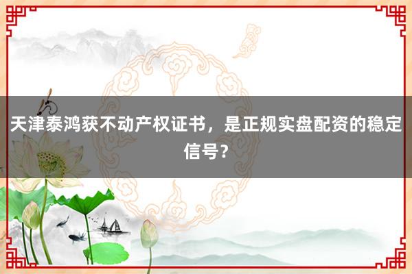 天津泰鸿获不动产权证书，是正规实盘配资的稳定信号？