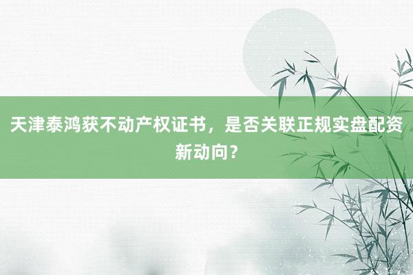 天津泰鸿获不动产权证书，是否关联正规实盘配资新动向？
