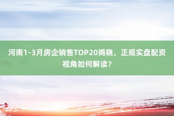 河南1-3月房企销售TOP20揭晓，正规实盘配资视角如何解读？