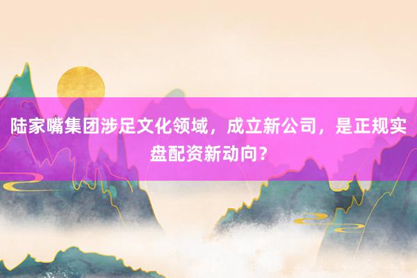 陆家嘴集团涉足文化领域，成立新公司，是正规实盘配资新动向？