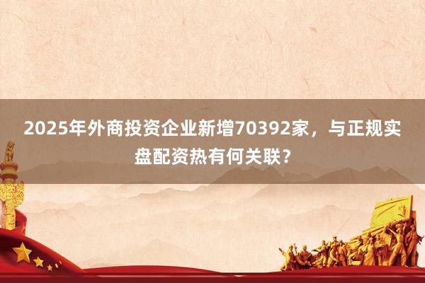 2025年外商投资企业新增70392家，与正规实盘配资热有何关联？