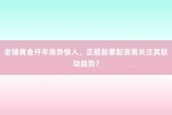 老铺黄金开年涨势惊人，正规股票配资需关注其联动趋势？