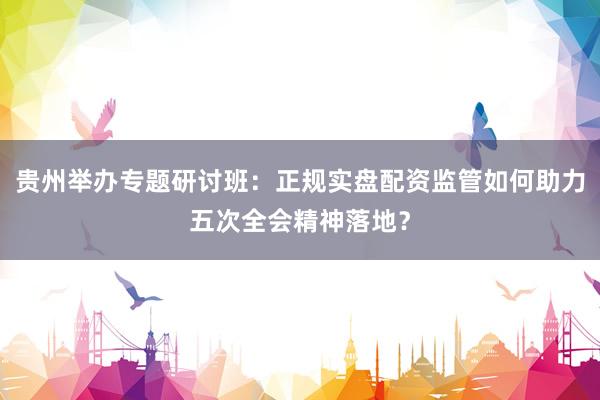 贵州举办专题研讨班：正规实盘配资监管如何助力五次全会精神落地？