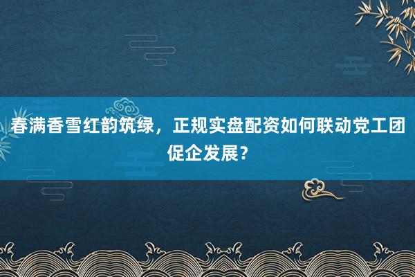 春满香雪红韵筑绿，正规实盘配资如何联动党工团促企发展？