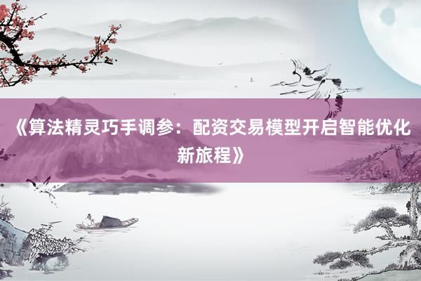 《算法精灵巧手调参：配资交易模型开启智能优化新旅程》