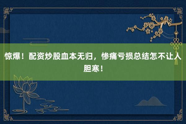 惊爆！配资炒股血本无归，惨痛亏损总结怎不让人胆寒！