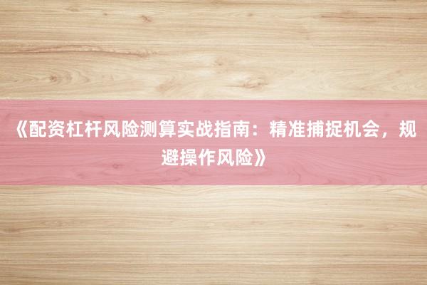 《配资杠杆风险测算实战指南：精准捕捉机会，规避操作风险》