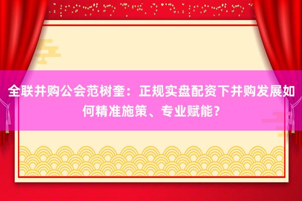 全联并购公会范树奎：正规实盘配资下并购发展如何精准施策、专业赋能？