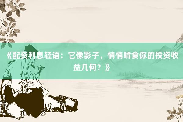 《配资利息轻语：它像影子，悄悄啃食你的投资收益几何？》
