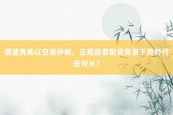 俄谴责美以空袭伊朗，正规股票配资背景下局势何去何从？