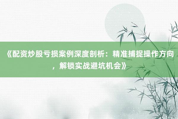 《配资炒股亏损案例深度剖析：精准捕捉操作方向，解锁实战避坑机会》