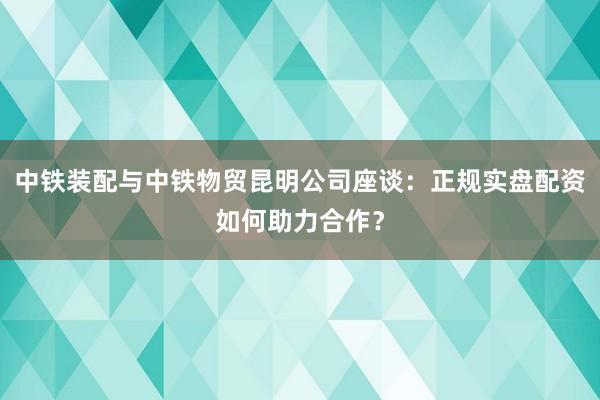 中铁装配与中铁物贸昆明公司座谈：正规实盘配资如何助力合作？