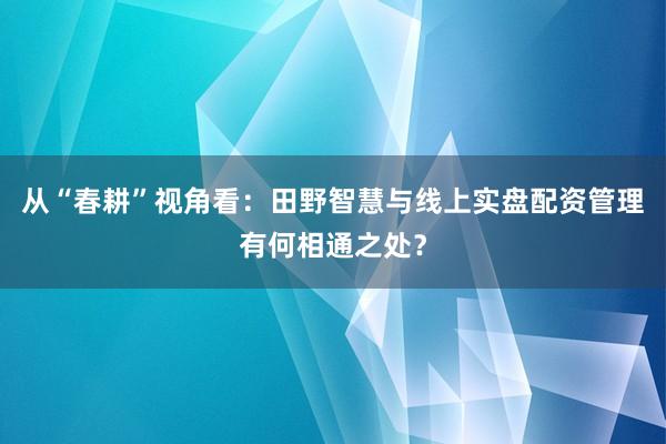 从“春耕”视角看：田野智慧与线上实盘配资管理有何相通之处？