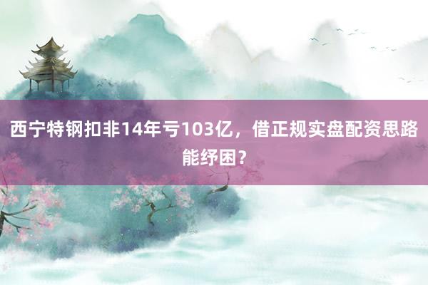 西宁特钢扣非14年亏103亿，借正规实盘配资思路能纾困？