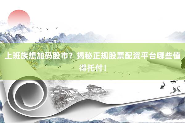 上班族想加码股市？揭秘正规股票配资平台哪些值得托付！