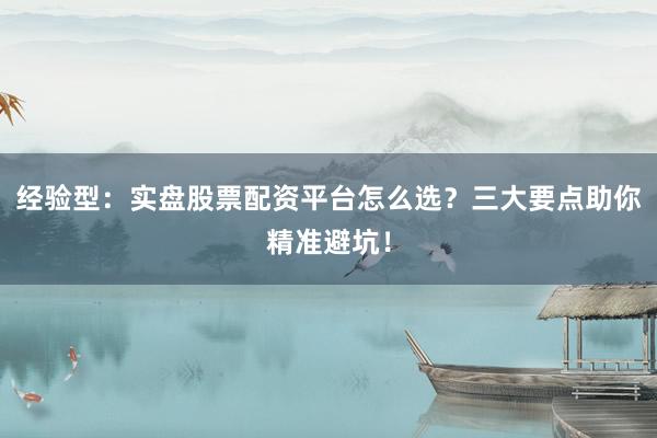经验型：实盘股票配资平台怎么选？三大要点助你精准避坑！