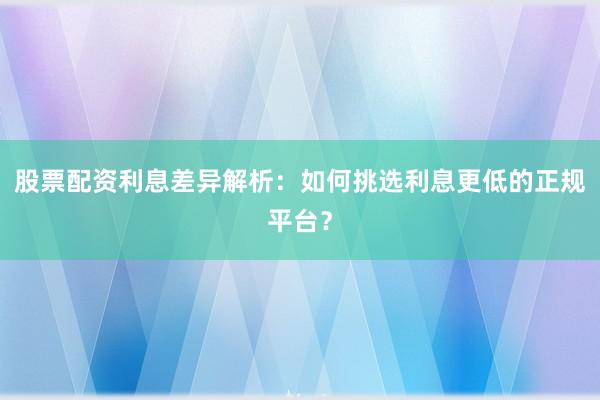 股票配资利息差异解析：如何挑选利息更低的正规平台？