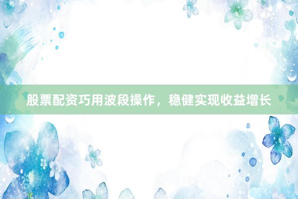 股票配资巧用波段操作，稳健实现收益增长