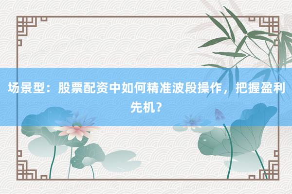场景型：股票配资中如何精准波段操作，把握盈利先机？