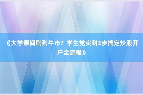 《大学课间刷到牛市？学生党实测3步搞定炒股开户全流程》