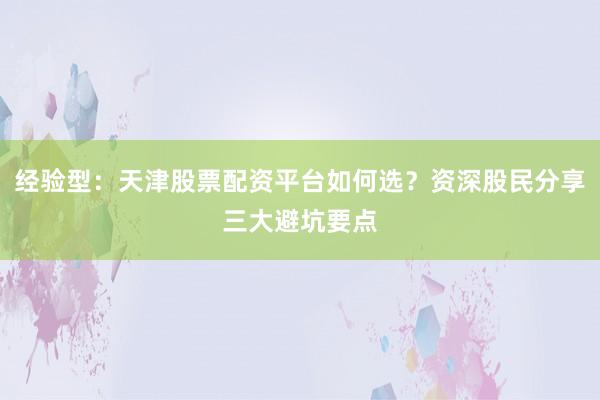 经验型：天津股票配资平台如何选？资深股民分享三大避坑要点